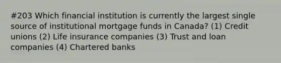 #203 Which financial institution is currently the largest single source of institutional mortgage funds in Canada? (1) Credit unions (2) Life insurance companies (3) Trust and loan companies (4) Chartered banks