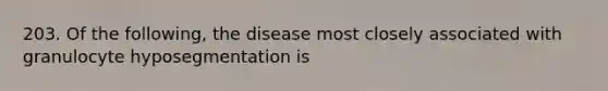 203. Of the following, the disease most closely associated with granulocyte hyposegmentation is