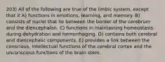 203) All of the following are true of the limbic system, except that it A) functions in emotions, learning, and memory. B) consists of nuclei that lie between the border of the cerebrum and the diencephalon. C) functions in maintaining homeostasis during dehydration and hemorrhaging. D) contains both cerebral and diencephalic components. E) provides a link between the conscious, intellectual functions of the cerebral cortex and the unconscious functions of the brain stem.