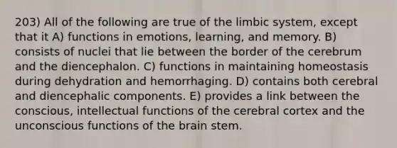 203) All of the following are true of the limbic system, except that it A) functions in emotions, learning, and memory. B) consists of nuclei that lie between the border of the cerebrum and the diencephalon. C) functions in maintaining homeostasis during dehydration and hemorrhaging. D) contains both cerebral and diencephalic components. E) provides a link between the conscious, intellectual functions of the cerebral cortex and the unconscious functions of the brain stem.