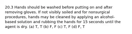 20.3 Hands should be washed before putting on and after removing gloves. If not visibly soiled and for nonsurgical procedures, hands may be cleaned by applying an alcohol- based solution and rubbing the hands for 15 seconds until the agent is dry. (a) T, T (b) F, F (c) T, F (d) F, T