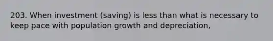 203. When investment (saving) is less than what is necessary to keep pace with population growth and depreciation,