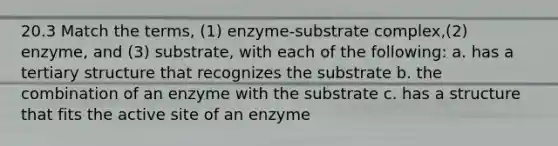 20.3 Match the terms, (1) enzyme-substrate complex,(2) enzyme, and (3) substrate, with each of the following: a. has a <a href='https://www.questionai.com/knowledge/kf06vGllnT-tertiary-structure' class='anchor-knowledge'>tertiary structure</a> that recognizes the substrate b. the combination of an enzyme with the substrate c. has a structure that fits the active site of an enzyme