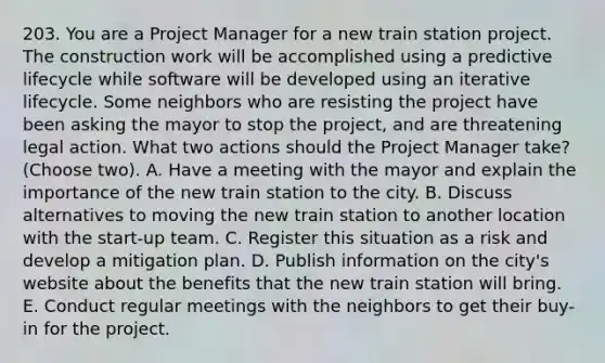 203. You are a Project Manager for a new train station project. The construction work will be accomplished using a predictive lifecycle while software will be developed using an iterative lifecycle. Some neighbors who are resisting the project have been asking the mayor to stop the project, and are threatening legal action. What two actions should the Project Manager take? (Choose two). A. Have a meeting with the mayor and explain the importance of the new train station to the city. B. Discuss alternatives to moving the new train station to another location with the start-up team. C. Register this situation as a risk and develop a mitigation plan. D. Publish information on the city's website about the benefits that the new train station will bring. E. Conduct regular meetings with the neighbors to get their buy-in for the project.