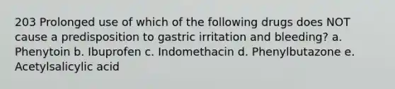 203 Prolonged use of which of the following drugs does NOT cause a predisposition to gastric irritation and bleeding? a. Phenytoin b. Ibuprofen c. Indomethacin d. Phenylbutazone e. Acetylsalicylic acid