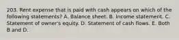 203. Rent expense that is paid with cash appears on which of the following statements? A. Balance sheet. B. Income statement. C. Statement of owner's equity. D. Statement of cash flows. E. Both B and D.