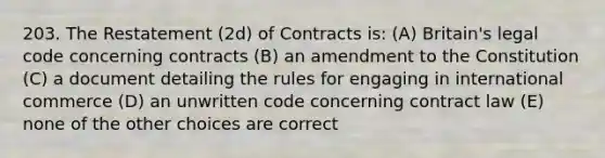 203. The Restatement (2d) of Contracts is: (A) Britain's legal code concerning contracts (B) an amendment to the Constitution (C) a document detailing the rules for engaging in international commerce (D) an unwritten code concerning contract law (E) none of the other choices are correct