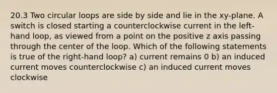 20.3 Two circular loops are side by side and lie in the xy-plane. A switch is closed starting a counterclockwise current in the left-hand loop, as viewed from a point on the positive z axis passing through the center of the loop. Which of the following statements is true of the right-hand loop? a) current remains 0 b) an induced current moves counterclockwise c) an induced current moves clockwise