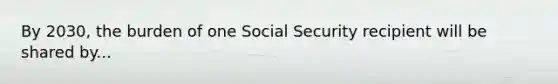 By 2030, the burden of one Social Security recipient will be shared by...