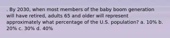 . By 2030, when most members of the baby boom generation will have retired, adults 65 and older will represent approximately what percentage of the U.S. population? a. 10% b. 20% c. 30% d. 40%