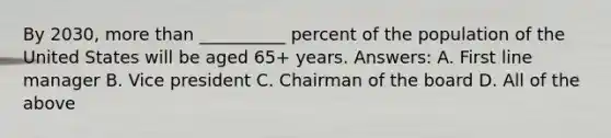 By 2030, more than __________ percent of the population of the United States will be aged 65+ years. Answers: A. First line manager B. Vice president C. Chairman of the board D. All of the above