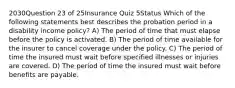 2030Question 23 of 25Insurance Quiz 5Status Which of the following statements best describes the probation period in a disability income policy? A) The period of time that must elapse before the policy is activated. B) The period of time available for the insurer to cancel coverage under the policy. C) The period of time the insured must wait before specified illnesses or injuries are covered. D) The period of time the insured must wait before benefits are payable.