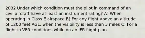 2032 Under which condition must the pilot in command of an civil aircraft have at least an instrument rating? A) When operating in Class E airspace B) For any flight above an altitude of 1200 feet AGL, when the visibility is less than 3 miles C) For a flight in VFR conditions while on an IFR flight plan