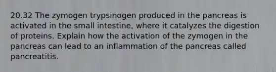 20.32 The zymogen trypsinogen produced in <a href='https://www.questionai.com/knowledge/kITHRba4Cd-the-pancreas' class='anchor-knowledge'>the pancreas</a> is activated in <a href='https://www.questionai.com/knowledge/kt623fh5xn-the-small-intestine' class='anchor-knowledge'>the small intestine</a>, where it catalyzes the digestion of proteins. Explain how the activation of the zymogen in the pancreas can lead to an inflammation of the pancreas called pancreatitis.