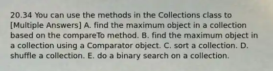 20.34 You can use the methods in the Collections class to [Multiple Answers] A. find the maximum object in a collection based on the compareTo method. B. find the maximum object in a collection using a Comparator object. C. sort a collection. D. shuffle a collection. E. do a binary search on a collection.