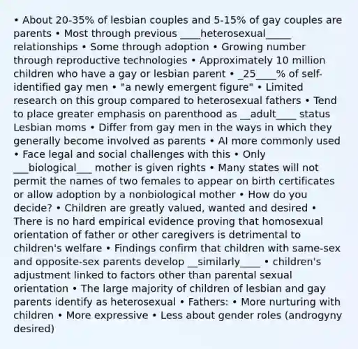 • About 20-35% of lesbian couples and 5-15% of gay couples are parents • Most through previous ____heterosexual_____ relationships • Some through adoption • Growing number through reproductive technologies • Approximately 10 million children who have a gay or lesbian parent • _25____% of self-identified gay men • "a newly emergent figure" • Limited research on this group compared to heterosexual fathers • Tend to place greater emphasis on parenthood as __adult____ status Lesbian moms • Differ from gay men in the ways in which they generally become involved as parents • AI more commonly used • Face legal and social challenges with this • Only ___biological___ mother is given rights • Many states will not permit the names of two females to appear on birth certificates or allow adoption by a nonbiological mother • How do you decide? • Children are greatly valued, wanted and desired • There is no hard empirical evidence proving that homosexual orientation of father or other caregivers is detrimental to children's welfare • Findings confirm that children with same-sex and opposite-sex parents develop __similarly____ • children's adjustment linked to factors other than parental sexual orientation • The large majority of children of lesbian and gay parents identify as heterosexual • Fathers: • More nurturing with children • More expressive • Less about gender roles (androgyny desired)