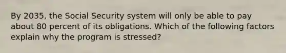 By 2035, the Social Security system will only be able to pay about 80 percent of its obligations. Which of the following factors explain why the program is stressed?