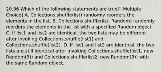 20.36 Which of the following statements are true? [Multiple Choice] A. Collections.shuffle(list) randomly reorders the elements in the list. B. Collections.shuffle(list, Random) randomly reorders the elements in the list with a specified Random object. C. If list1 and list2 are identical, the two lists may be different after invoking Collections.shuffle(list1) and Collections.shuffle(list2). D. If list1 and list2 are identical, the two lists are still identical after invoking Collections.shuffle(list1, new Random(3)) and Collections.shuffle(list2, new Random(3)) with the same Random object.