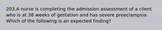 203.A nurse is completing the admission assessment of a client who is at 38 weeks of gestation and has severe preeclampsia. Which of the following is an expected finding?