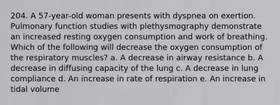 204. A 57-year-old woman presents with dyspnea on exertion. Pulmonary function studies with plethysmography demonstrate an increased resting oxygen consumption and work of breathing. Which of the following will decrease the oxygen consumption of the respiratory muscles? a. A decrease in airway resistance b. A decrease in diffusing capacity of the lung c. A decrease in lung compliance d. An increase in rate of respiration e. An increase in tidal volume