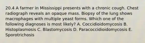 20.4 A farmer in Mississippi presents with a chronic cough. Chest radiograph reveals an opaque mass. Biopsy of the lung shows macrophages with multiple yeast forms. Which one of the following diagnoses is most likely? A. Coccidioidomycosis B. Histoplasmosis C. Blastomycosis D. Paracoccidioidomycosis E. Sporotrichosis