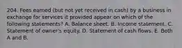 204. Fees earned (but not yet received in cash) by a business in exchange for services it provided appear on which of the following statements? A. Balance sheet. B. Income statement. C. Statement of owner's equity. D. Statement of cash flows. E. Both A and B.