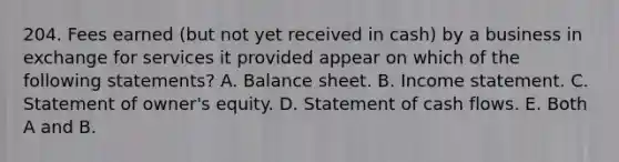 204. Fees earned (but not yet received in cash) by a business in exchange for services it provided appear on which of the following statements? A. Balance sheet. B. Income statement. C. Statement of owner's equity. D. Statement of cash flows. E. Both A and B.