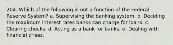 204. Which of the following is not a function of the Federal Reserve System? a. Supervising the banking system. b. Deciding the maximum interest rates banks can charge for loans. c. Clearing checks. d. Acting as a bank for banks. e. Dealing with financial crises.