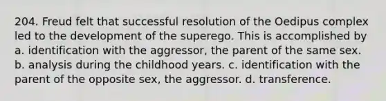 204. Freud felt that successful resolution of the Oedipus complex led to the development of the superego. This is accomplished by a. identification with the aggressor, the parent of the same sex. b. analysis during the childhood years. c. identification with the parent of the opposite sex, the aggressor. d. transference.