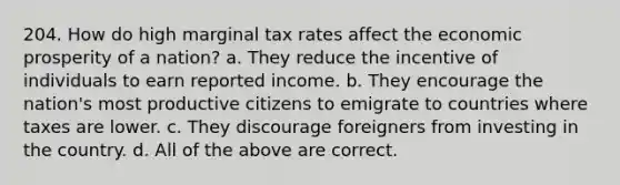 204. How do high marginal tax rates affect the economic prosperity of a nation? a. They reduce the incentive of individuals to earn reported income. b. They encourage the nation's most productive citizens to emigrate to countries where taxes are lower. c. They discourage foreigners from investing in the country. d. All of the above are correct.