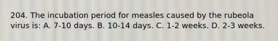 204. The incubation period for measles caused by the rubeola virus is: A. 7-10 days. B. 10-14 days. C. 1-2 weeks. D. 2-3 weeks.