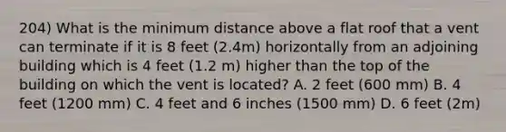 204) What is the minimum distance above a flat roof that a vent can terminate if it is 8 feet (2.4m) horizontally from an adjoining building which is 4 feet (1.2 m) higher than the top of the building on which the vent is located? A. 2 feet (600 mm) B. 4 feet (1200 mm) C. 4 feet and 6 inches (1500 mm) D. 6 feet (2m)