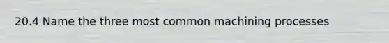 20.4 Name the three most common machining processes