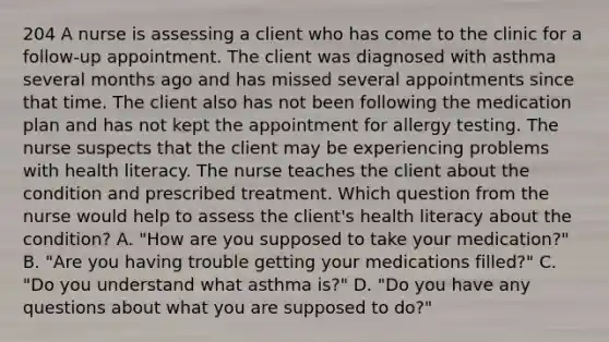 204 A nurse is assessing a client who has come to the clinic for a follow-up appointment. The client was diagnosed with asthma several months ago and has missed several appointments since that time. The client also has not been following the medication plan and has not kept the appointment for allergy testing. The nurse suspects that the client may be experiencing problems with health literacy. The nurse teaches the client about the condition and prescribed treatment. Which question from the nurse would help to assess the client's health literacy about the condition? A. "How are you supposed to take your medication?" B. "Are you having trouble getting your medications filled?" C. "Do you understand what asthma is?" D. "Do you have any questions about what you are supposed to do?"