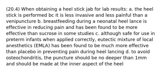 (20.4) When obtaining a heel stick jab for lab results: a. the heel stick is performed bc it is less invasive and less painful than a venipuncture b. breastfeeding during a neonatal heel lance is effective in reducing pain and has been found to be more effective than sucrose in some studies c. although safe for use in preterm infants when applied correctly, eutectic mixture of local anesthetics (EMLA) has been found to be much more effective than placebo in preventing pain during heel lancing d. to avoid osteochondritis, the puncture should be no deeper than 1mm and should be made at the inner aspect of the heel