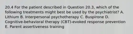 20.4 For the patient described in Question 20.3, which of the following treatments might best be used by the psychiatrist? A. Lithium B. Interpersonal psychotherapy C. Buspirone D. Cognitive-behavioral therapy (CBT)-evoked response prevention E. Parent assertiveness training