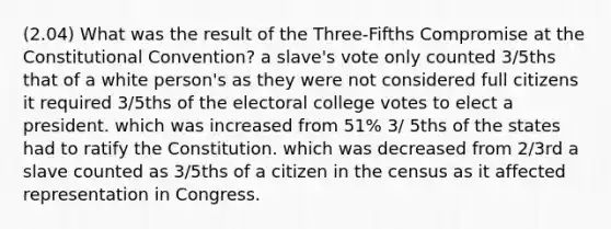 (2.04) What was the result of the Three-Fifths Compromise at the Constitutional Convention? a slave's vote only counted 3/5ths that of a white person's as they were not considered full citizens it required 3/5ths of the electoral college votes to elect a president. which was increased from 51% 3/ 5ths of the states had to ratify the Constitution. which was decreased from 2/3rd a slave counted as 3/5ths of a citizen in the census as it affected representation in Congress.