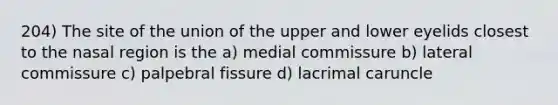 204) The site of the union of the upper and lower eyelids closest to the nasal region is the a) medial commissure b) lateral commissure c) palpebral fissure d) lacrimal caruncle