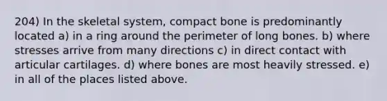 204) In the skeletal system, compact bone is predominantly located a) in a ring around the perimeter of long bones. b) where stresses arrive from many directions c) in direct contact with articular cartilages. d) where bones are most heavily stressed. e) in all of the places listed above.