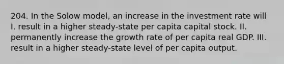 204. In the Solow model, an increase in the investment rate will I. result in a higher steady-state per capita capital stock. II. permanently increase the growth rate of per capita real GDP. III. result in a higher steady-state level of per capita output.