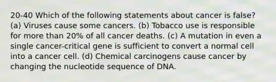 20-40 Which of the following statements about cancer is false? (a) Viruses cause some cancers. (b) Tobacco use is responsible for more than 20% of all cancer deaths. (c) A mutation in even a single cancer-critical gene is sufficient to convert a normal cell into a cancer cell. (d) Chemical carcinogens cause cancer by changing the nucleotide sequence of DNA.