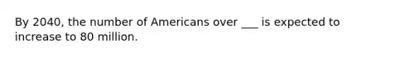 By 2040, the number of Americans over ___ is expected to increase to 80 million.