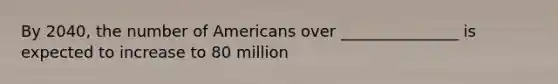 By 2040, the number of Americans over _______________ is expected to increase to 80 million