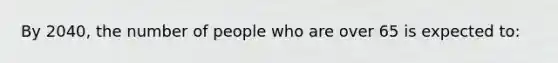 By 2040, the number of people who are over 65 is expected to: