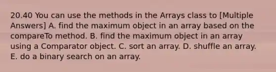 20.40 You can use the methods in the Arrays class to [Multiple Answers] A. find the maximum object in an array based on the compareTo method. B. find the maximum object in an array using a Comparator object. C. sort an array. D. shuffle an array. E. do a binary search on an array.