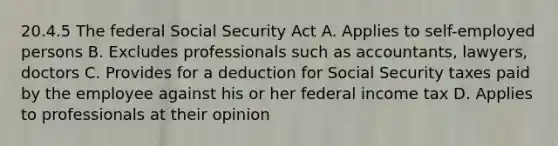 20.4.5 The federal Social Security Act A. Applies to self-employed persons B. Excludes professionals such as accountants, lawyers, doctors C. Provides for a deduction for Social Security taxes paid by the employee against his or her federal income tax D. Applies to professionals at their opinion