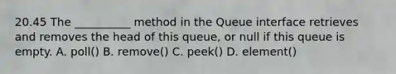 20.45 The __________ method in the Queue interface retrieves and removes the head of this queue, or null if this queue is empty. A. poll() B. remove() C. peek() D. element()