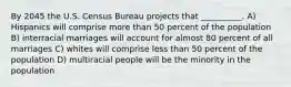 By 2045 the U.S. Census Bureau projects that __________. A) Hispanics will comprise more than 50 percent of the population B) interracial marriages will account for almost 80 percent of all marriages C) whites will comprise less than 50 percent of the population D) multiracial people will be the minority in the population