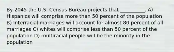 By 2045 the U.S. Census Bureau projects that __________. A) Hispanics will comprise more than 50 percent of the population B) interracial marriages will account for almost 80 percent of all marriages C) whites will comprise less than 50 percent of the population D) multiracial people will be the minority in the population