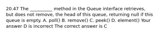 20.47 The __________ method in the Queue interface retrieves, but does not remove, the head of this queue, returning null if this queue is empty. A. poll() B. remove() C. peek() D. element() Your answer D is incorrect The correct answer is C